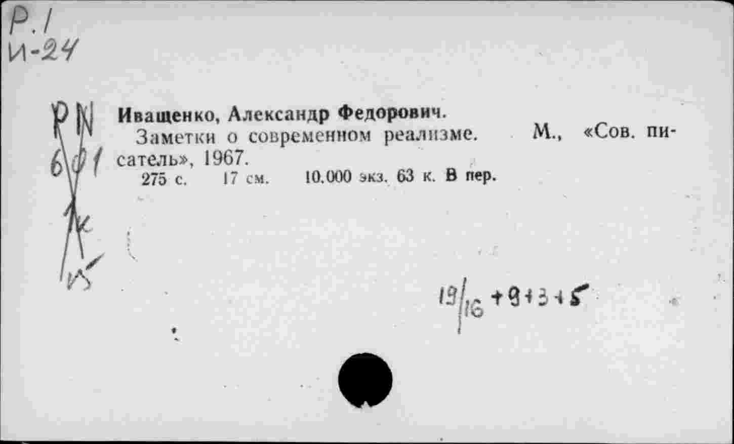 ﻿р./
Иващенко, Александр Федорович.
Заметки о современном реализме, сатель», 1967.
275 с. 17 см. 10.000 экз. 63 к. В пер.
М., «Сов. пи-
